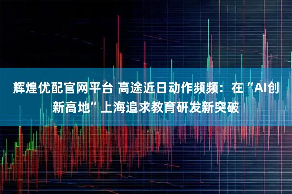 辉煌优配官网平台 高途近日动作频频：在“AI创新高地”上海追求教育研发新突破