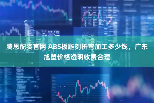腾思配资官网 ABS板雕刻折弯加工多少钱，广东旭塑价格透明收费合理