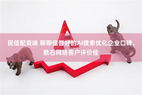 民信配资端 聊聊信誉好的AI搜索优化企业口碑，数石网络客户评价佳