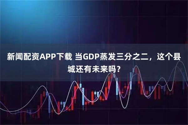 新闻配资APP下载 当GDP蒸发三分之二，这个县城还有未来吗？