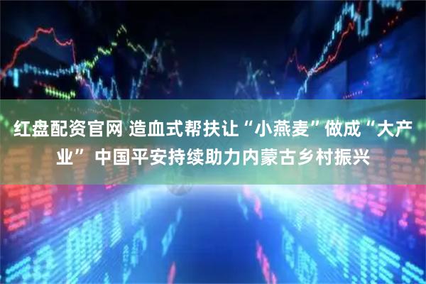 红盘配资官网 造血式帮扶让“小燕麦”做成“大产业” 中国平安持续助力内蒙古乡村振兴
