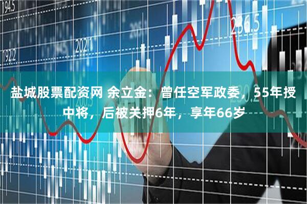 盐城股票配资网 余立金：曾任空军政委，55年授中将，后被关押6年，享年66岁