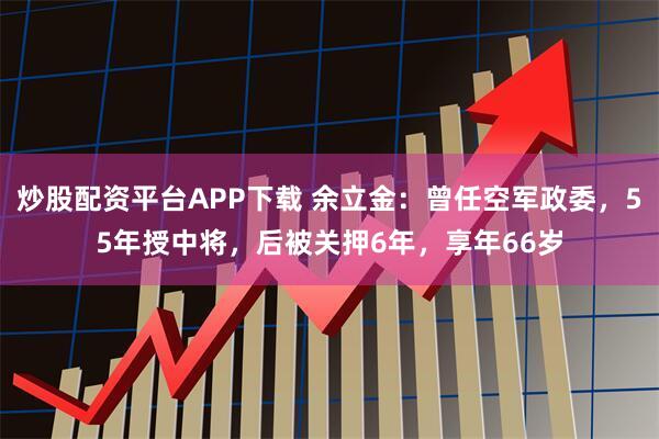 炒股配资平台APP下载 余立金：曾任空军政委，55年授中将，后被关押6年，享年66岁