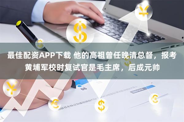 最佳配资APP下载 他的高祖曾任晚清总督，报考黄埔军校时复试官是毛主席，后成元帅