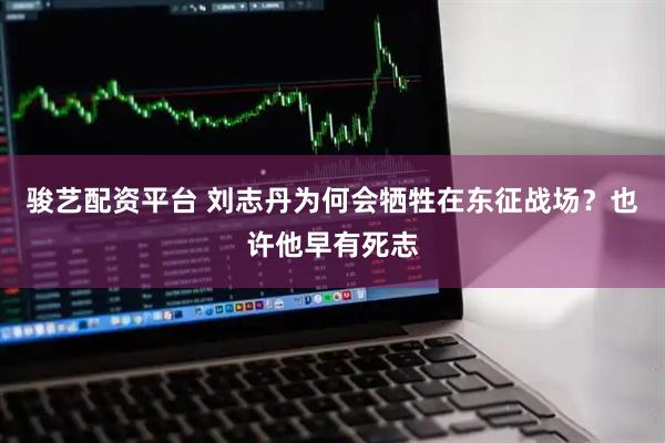 骏艺配资平台 刘志丹为何会牺牲在东征战场？也许他早有死志