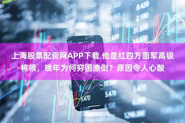 上海股票配资网APP下载 他是红四方面军高级将领，晚年为何穷困潦倒？原因令人心酸