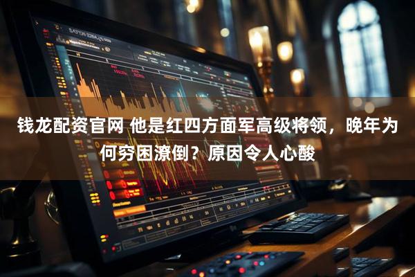 钱龙配资官网 他是红四方面军高级将领，晚年为何穷困潦倒？原因令人心酸