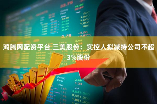 鸿腾网配资平台 三美股份：实控人拟减持公司不超3%股份