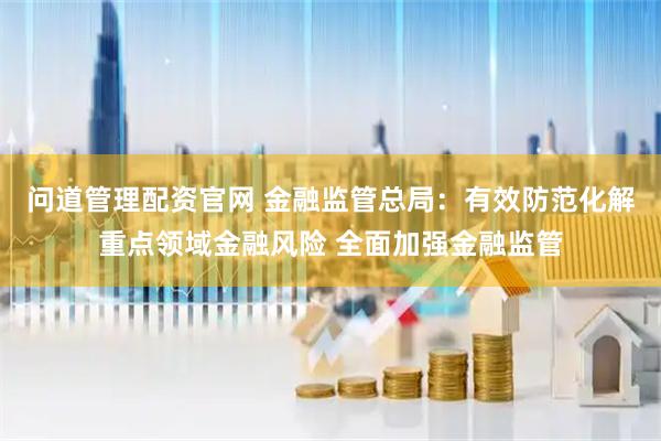 问道管理配资官网 金融监管总局：有效防范化解重点领域金融风险 全面加强金融监管