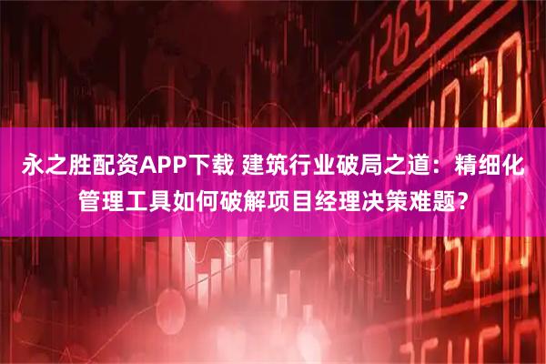 永之胜配资APP下载 建筑行业破局之道：精细化管理工具如何破解项目经理决策难题？