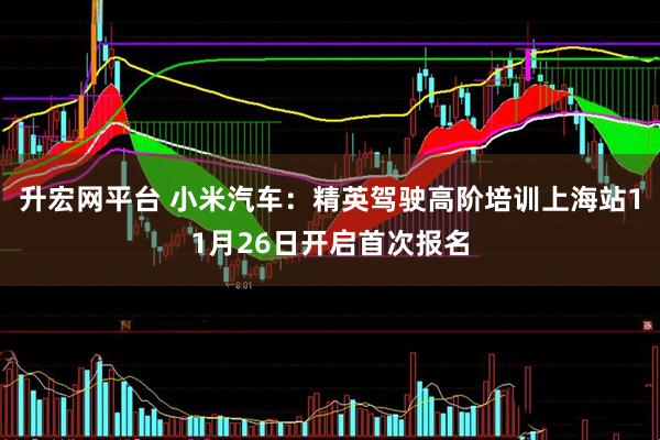 升宏网平台 小米汽车：精英驾驶高阶培训上海站11月26日开启首次报名