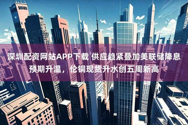 深圳配资网站APP下载 供应趋紧叠加美联储降息预期升温，伦铜现货升水创五周新高