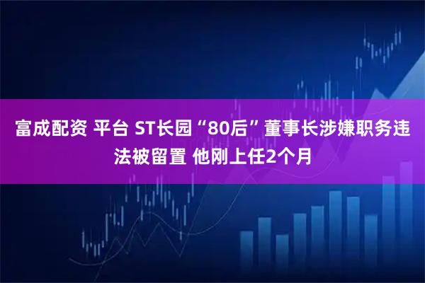 富成配资 平台 ST长园“80后”董事长涉嫌职务违法被留置 他刚上任2个月