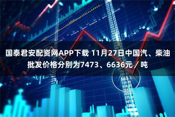 国泰君安配资网APP下载 11月27日中国汽、柴油批发价格分别为7473、6636元／吨