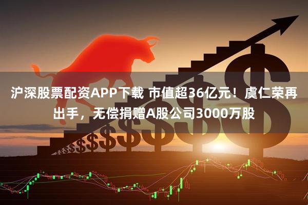 沪深股票配资APP下载 市值超36亿元！虞仁荣再出手，无偿捐赠A股公司3000万股