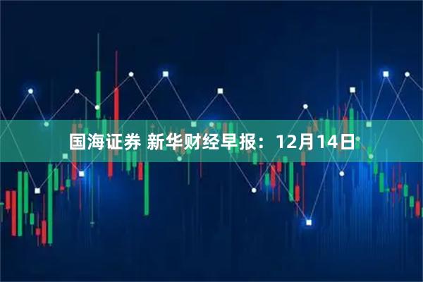 国海证券 新华财经早报：12月14日