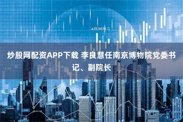 炒股网配资APP下载 李良慧任南京博物院党委书记、副院长