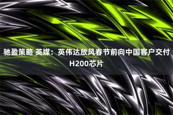 驰盈策略 英媒：英伟达放风春节前向中国客户交付H200芯片