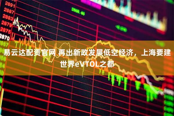 易云达配资官网 再出新政发展低空经济，上海要建世界eVTOL之都