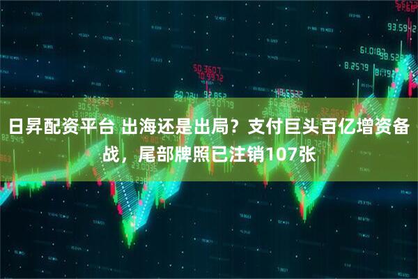 日昇配资平台 出海还是出局？支付巨头百亿增资备战，尾部牌照已注销107张