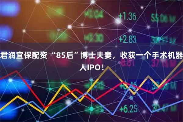 君润宜保配资 “85后”博士夫妻，收获一个手术机器人IPO！