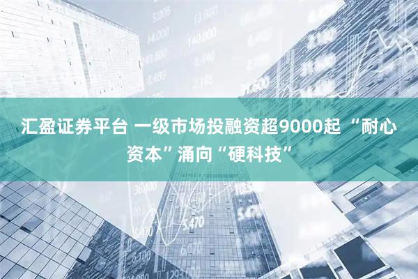 汇盈证券平台 一级市场投融资超9000起 “耐心资本”涌向“硬科技”