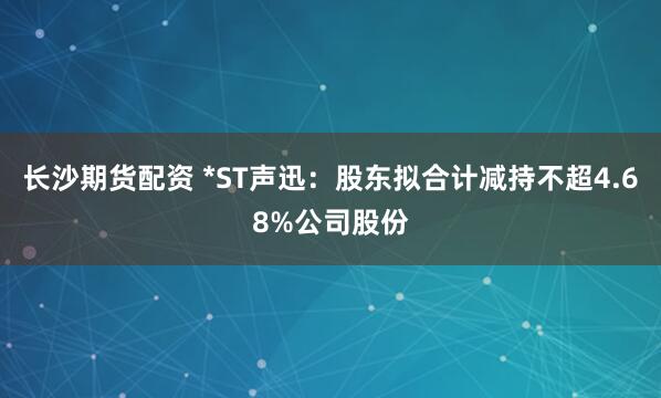 长沙期货配资 *ST声迅：股东拟合计减持不超4.68%公司股份