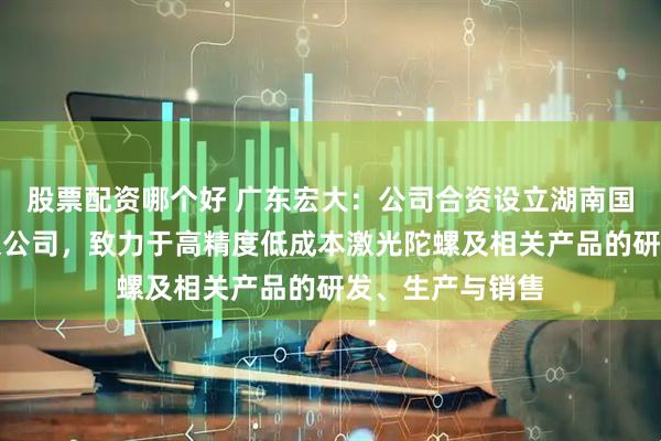 股票配资哪个好 广东宏大：公司合资设立湖南国科宏惯科技有限公司，致力于高精度低成本激光陀螺及相关产品的研发、生产与销售