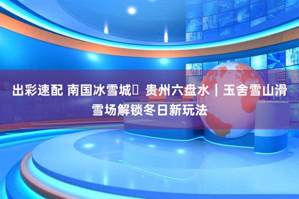 出彩速配 南国冰雪城・贵州六盘水｜玉舍雪山滑雪场解锁冬日新玩法