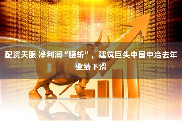 配资天眼 净利润“腰斩”，建筑巨头中国中冶去年业绩下滑
