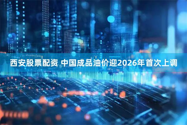 西安股票配资 中国成品油价迎2026年首次上调