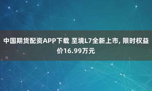 中国期货配资APP下载 至境L7全新上市, 限时权益价16.99万元