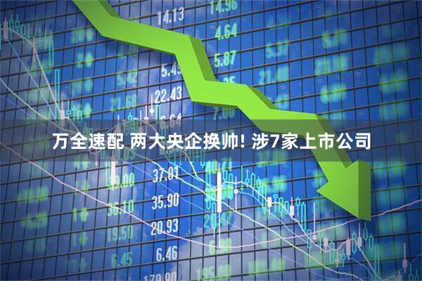 万全速配 两大央企换帅! 涉7家上市公司