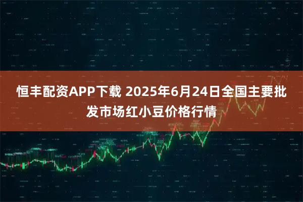 恒丰配资APP下载 2025年6月24日全国主要批发市场红小豆价格行情