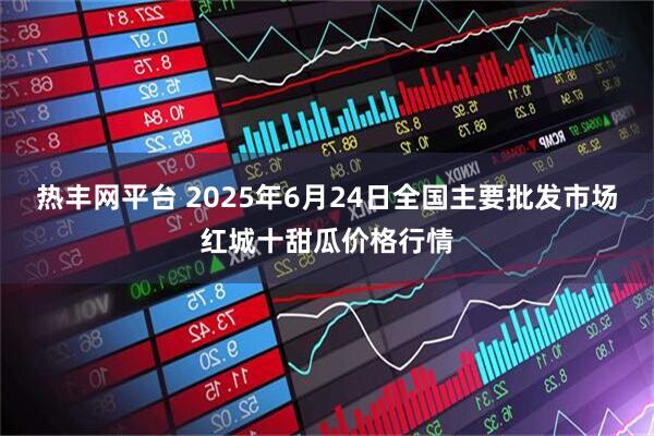 热丰网平台 2025年6月24日全国主要批发市场红城十甜瓜价格行情