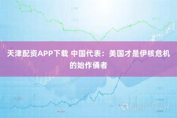 天津配资APP下载 中国代表：美国才是伊核危机的始作俑者