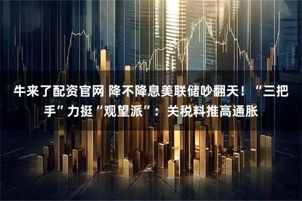 牛来了配资官网 降不降息美联储吵翻天！“三把手”力挺“观望派”：关税料推高通胀