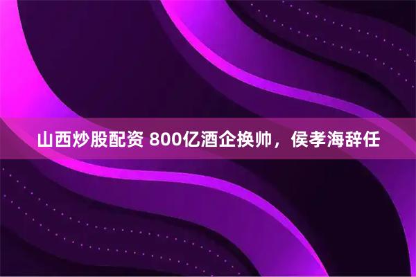 山西炒股配资 800亿酒企换帅，侯孝海辞任
