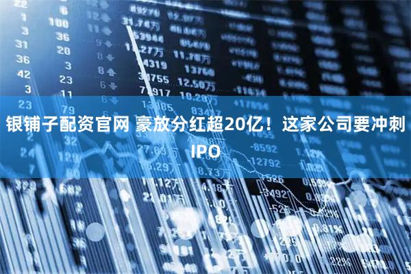 银铺子配资官网 豪放分红超20亿！这家公司要冲刺IPO