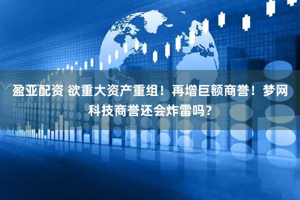 盈亚配资 欲重大资产重组！再增巨额商誉！梦网科技商誉还会炸雷吗？