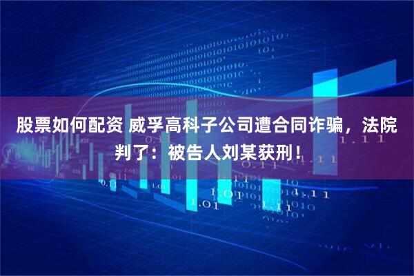 股票如何配资 威孚高科子公司遭合同诈骗，法院判了：被告人刘某获刑！