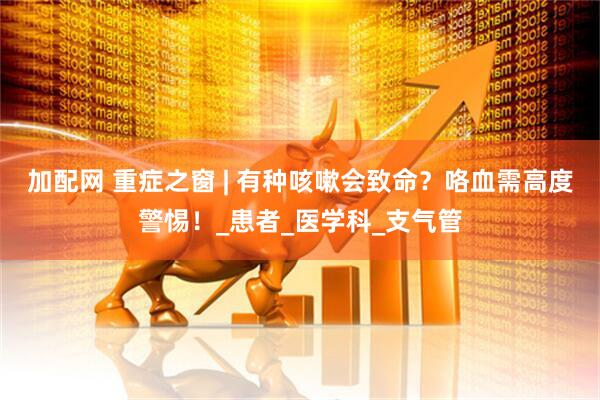 加配网 重症之窗 | 有种咳嗽会致命？咯血需高度警惕！_患者_医学科_支气管