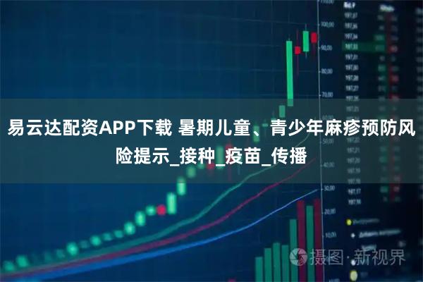 易云达配资APP下载 暑期儿童、青少年麻疹预防风险提示_接种_疫苗_传播