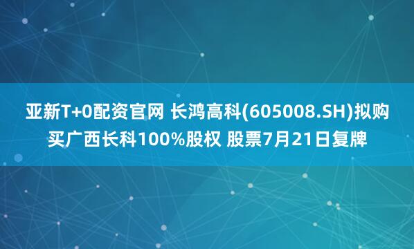 亚新T+0配资官网 长鸿高科(605008.SH)拟购买广西长科100%股权 股票7月21日复牌