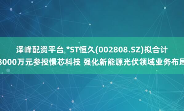 泽峰配资平台 *ST恒久(002808.SZ)拟合计8000万元参投憬芯科技 强化新能源光伏领域业务布局