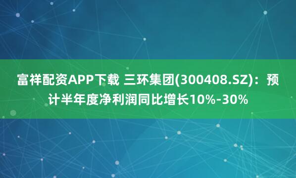 富祥配资APP下载 三环集团(300408.SZ)：预计半年度净利润同比增长10%-30%