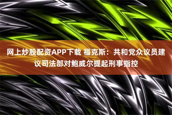 网上炒股配资APP下载 福克斯：共和党众议员建议司法部对鲍威尔提起刑事指控