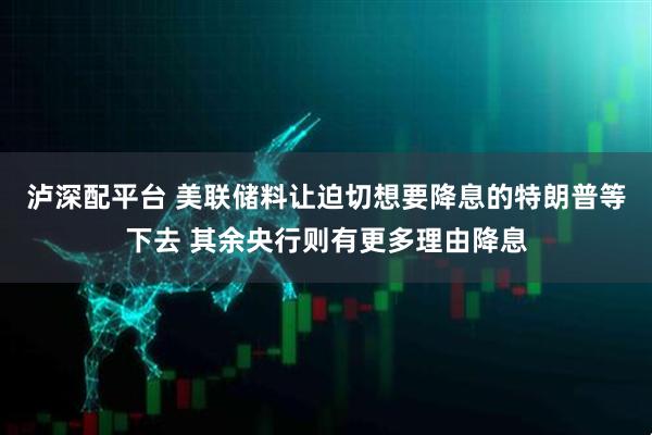 泸深配平台 美联储料让迫切想要降息的特朗普等下去 其余央行则有更多理由降息