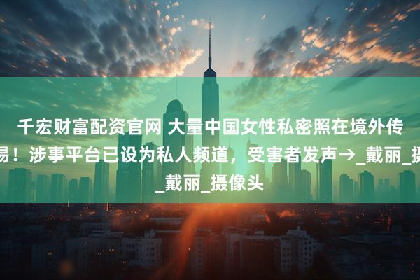 千宏财富配资官网 大量中国女性私密照在境外传播交易！涉事平台已设为私人频道，受害者发声→_戴丽_摄像头