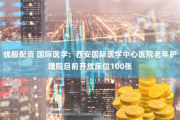 优股配资 国际医学：西安国际医学中心医院老年护理院目前开放床位100张